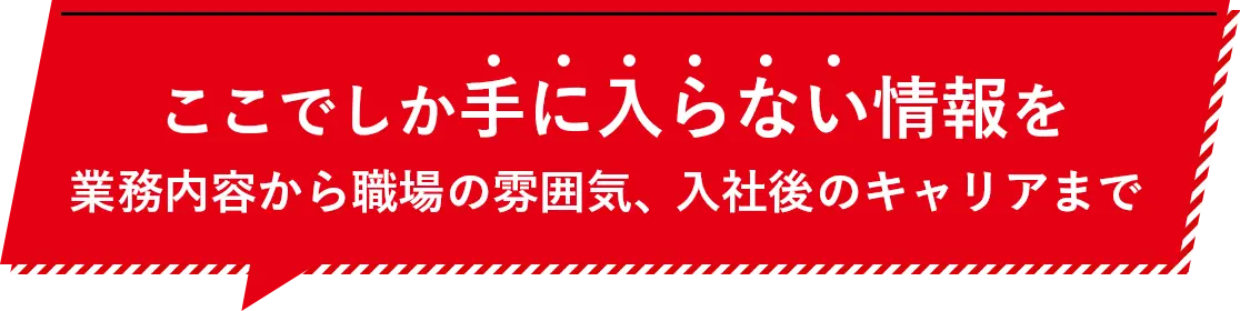 ここでしか手に入らない情報を業務内容から職場の雰囲気、入社後のキャリアまで