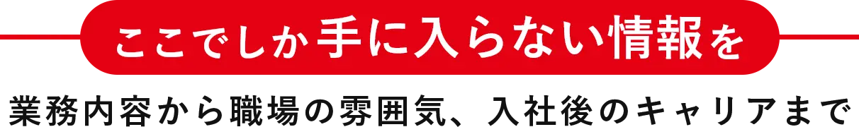 ここでしか手に入らない情報を業務内容から職場の雰囲気、入社後のキャリアまで