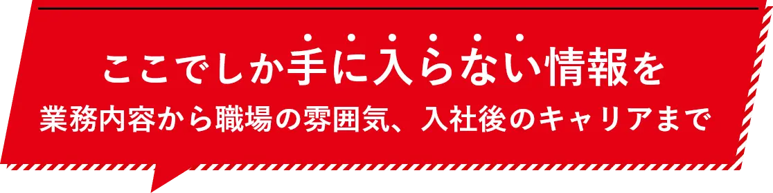 ここでしか手に入らない情報を業務内容から職場の雰囲気、入社後のキャリアまで