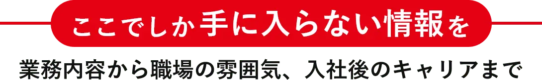 ここでしか手に入らない情報を業務内容から職場の雰囲気、入社後のキャリアまで